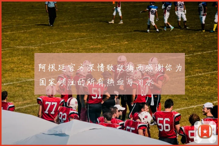 阿根廷官方深情致敬梅西感谢你为国家倾注的所有热血与泪水