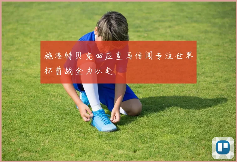 施洛特贝克回应皇马传闻专注世界杯首战全力以赴