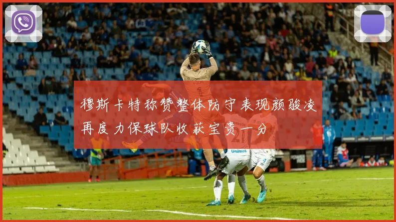 穆斯卡特称赞整体防守表现颜骏凌再度力保球队收获宝贵一分