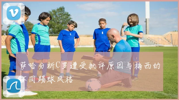 萨哈分析C罗遭受批评原因与梅西的不同踢球风格