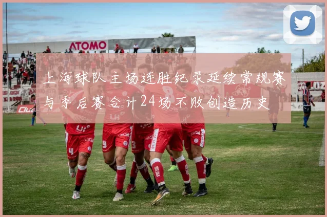 上海球队主场连胜纪录延续常规赛与季后赛合计24场不败创造历史