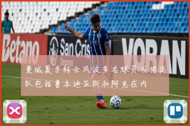 曼城夏季转会风波多名球员或将离队包括鲁本迪亚斯和阿克在内