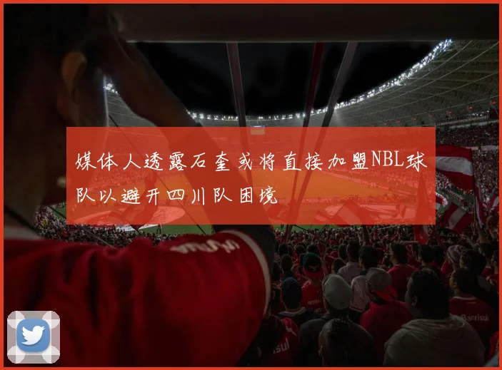 媒体人透露石奎或将直接加盟NBL球队以避开四川队困境