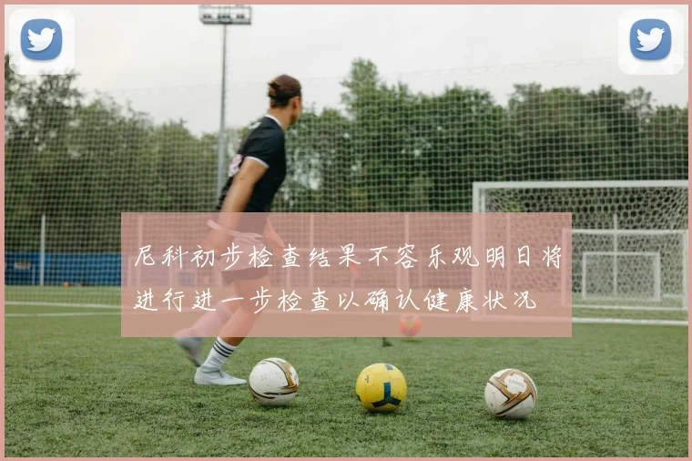 尼科初步检查结果不容乐观明日将进行进一步检查以确认健康状况
