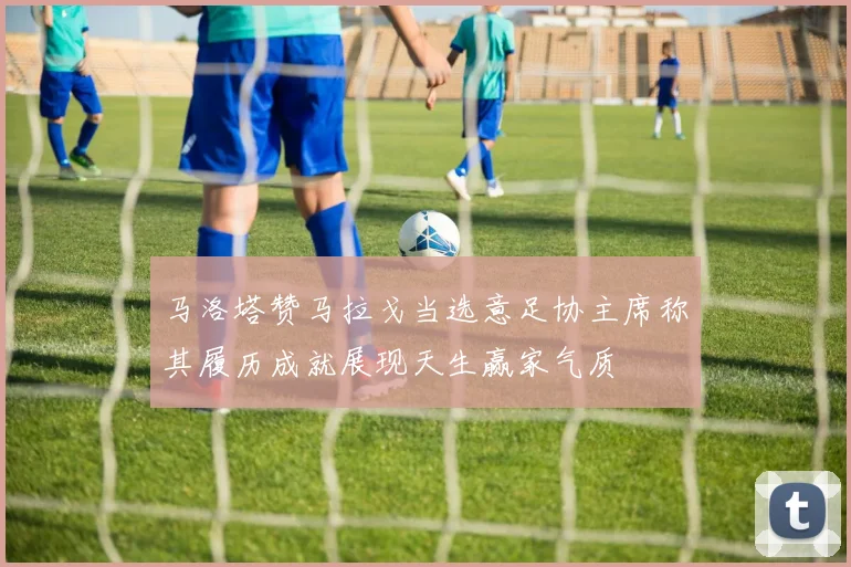 马洛塔赞马拉戈当选意足协主席称其履历成就展现天生赢家气质