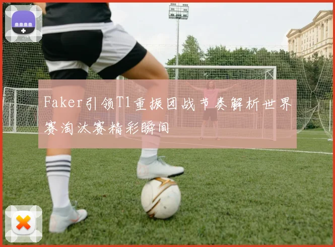 Faker引领T1重振团战节奏解析世界赛淘汰赛精彩瞬间
