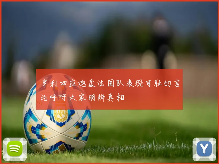 亨利回应炮轰法国队表现可耻的言论呼吁大家明辨真相