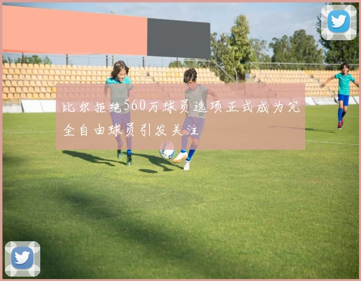 比尔拒绝560万球员选项正式成为完全自由球员引发关注