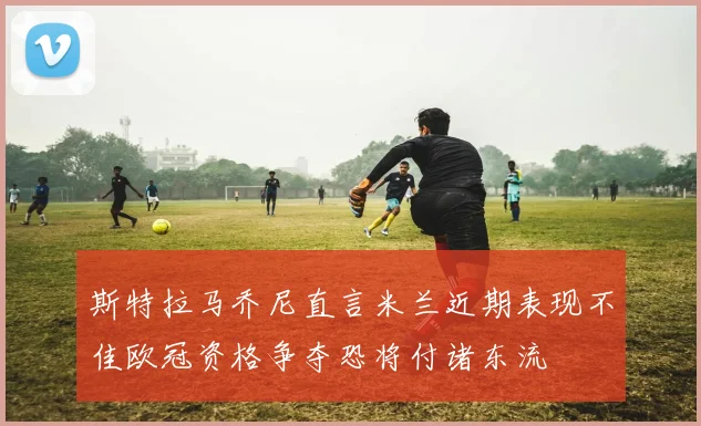 斯特拉马乔尼直言米兰近期表现不佳欧冠资格争夺恐将付诸东流