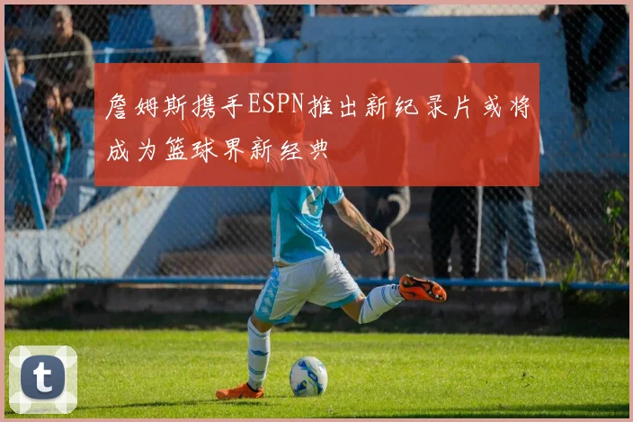 詹姆斯携手ESPN推出新纪录片或将成为篮球界新经典