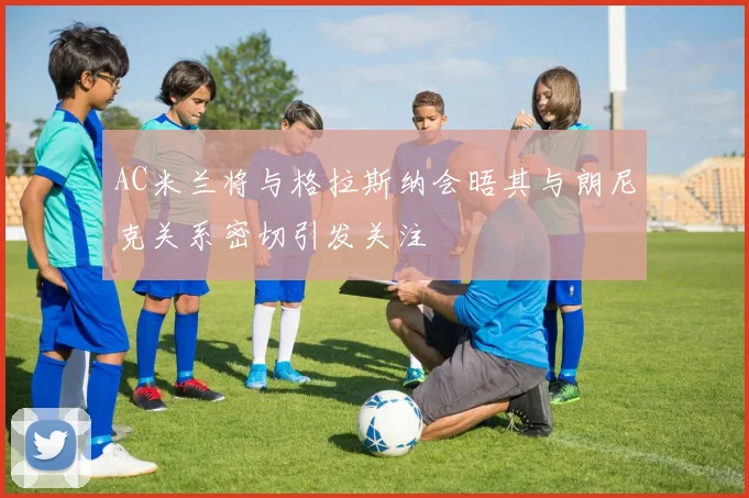 AC米兰将与格拉斯纳会晤其与朗尼克关系密切引发关注