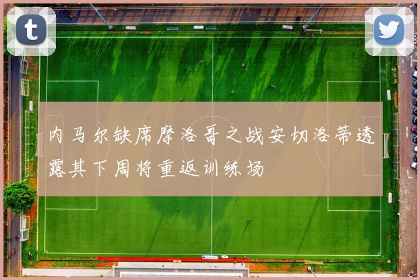 内马尔缺席摩洛哥之战安切洛蒂透露其下周将重返训练场