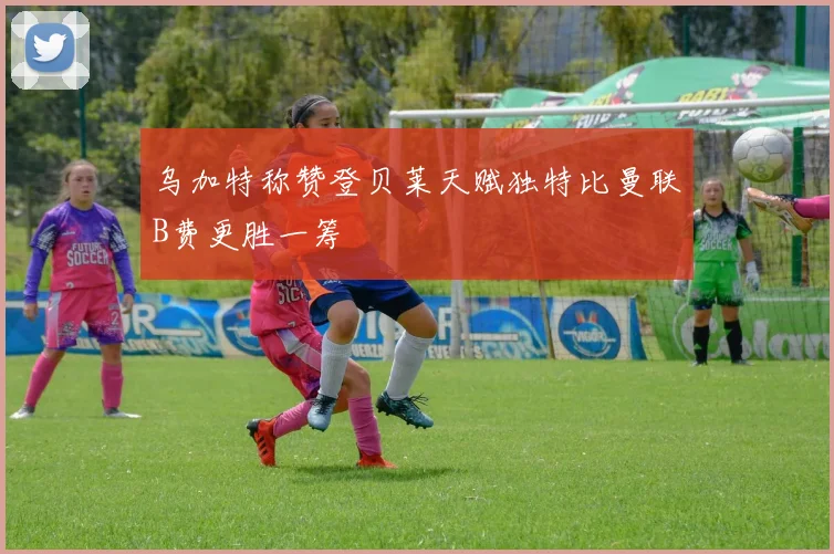 乌加特称赞登贝莱天赋独特比曼联B费更胜一筹