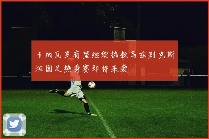 卡纳瓦罗有望继续执教乌兹别克斯坦国足热身赛即将来袭