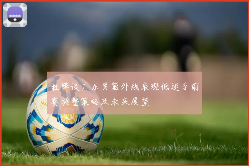 杜锋谈广东男篮外线表现低迷季前赛调整策略及未来展望