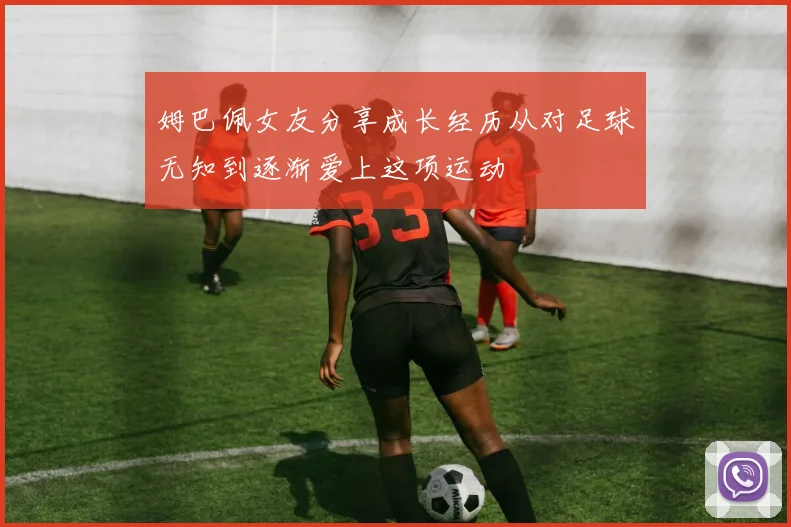 姆巴佩女友分享成长经历从对足球无知到逐渐爱上这项运动