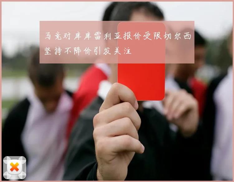 马竞对库库雷利亚报价受限切尔西坚持不降价引发关注