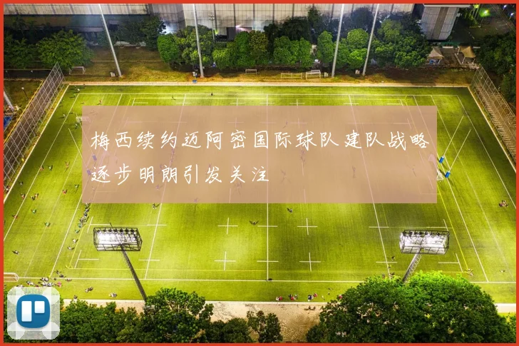 梅西续约迈阿密国际球队建队战略逐步明朗引发关注