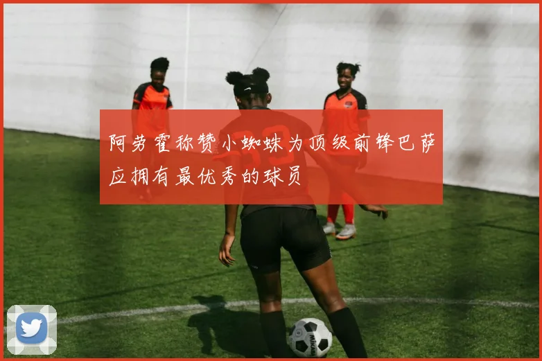 阿劳霍称赞小蜘蛛为顶级前锋巴萨应拥有最优秀的球员