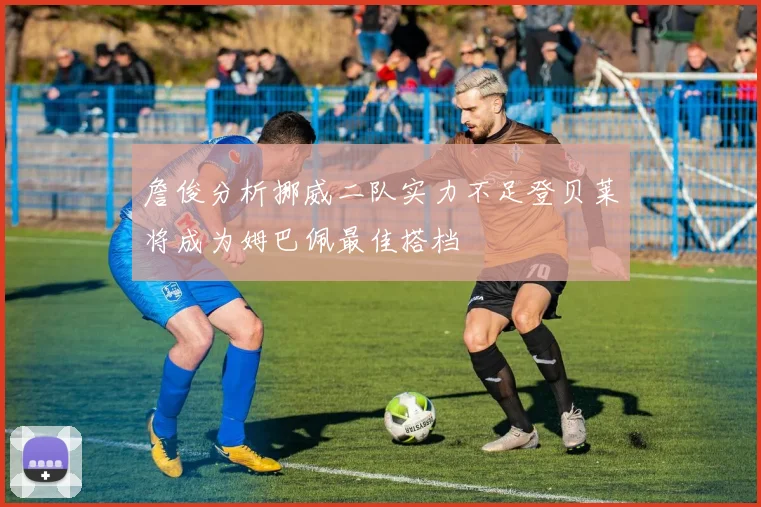 詹俊分析挪威二队实力不足登贝莱将成为姆巴佩最佳搭档
