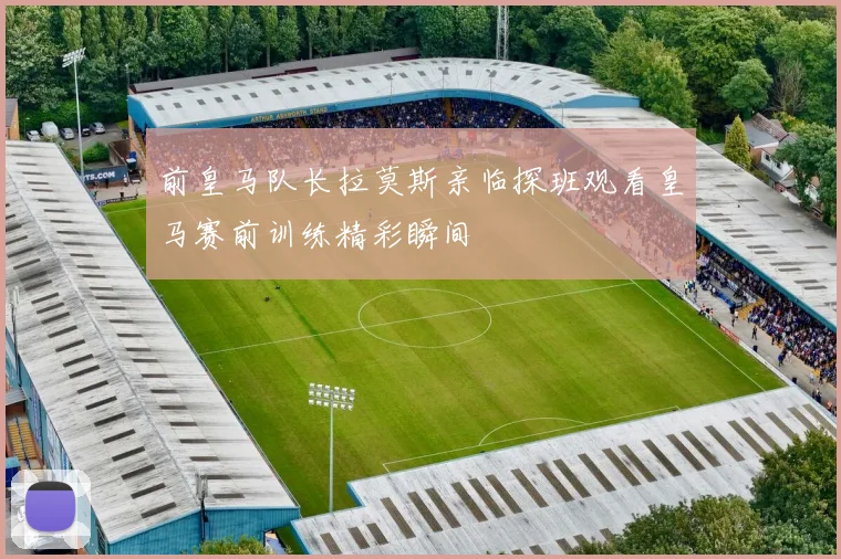 前皇马队长拉莫斯亲临探班观看皇马赛前训练精彩瞬间