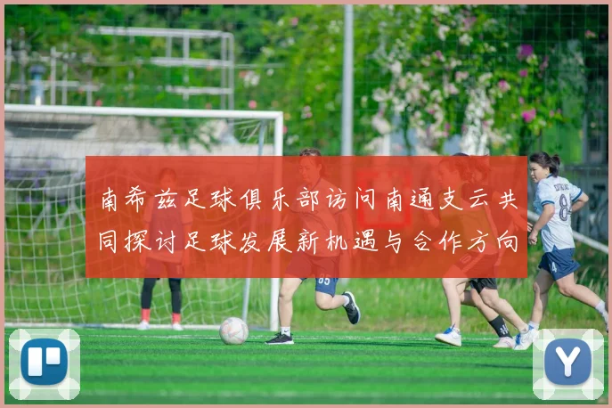 南希兹足球俱乐部访问南通支云共同探讨足球发展新机遇与合作方向