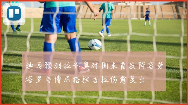 迪马预测拉齐奥对国米首发阵容劳塔罗与博尼搭档吉拉伤愈复出