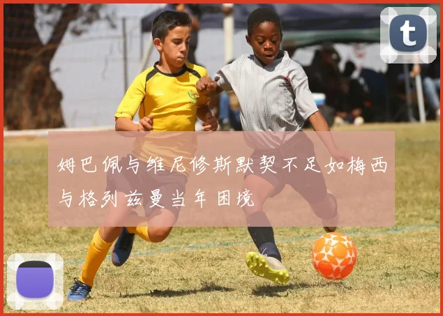 姆巴佩与维尼修斯默契不足如梅西与格列兹曼当年困境