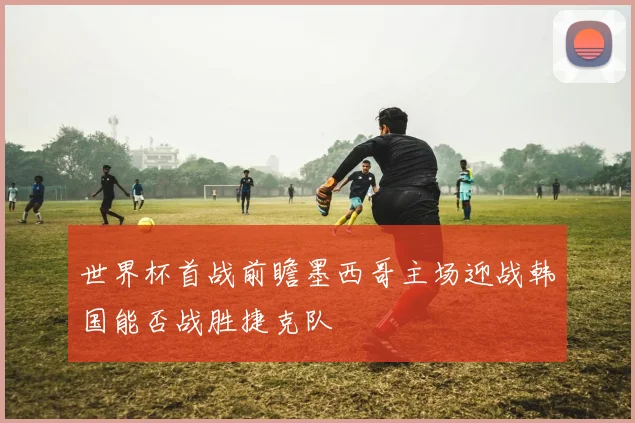 世界杯首战前瞻墨西哥主场迎战韩国能否战胜捷克队