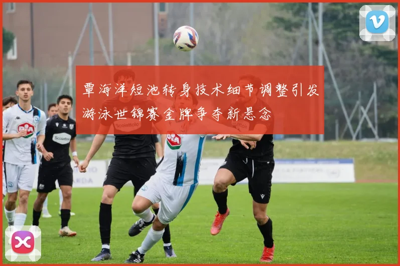 覃海洋短池转身技术细节调整引发游泳世锦赛金牌争夺新悬念